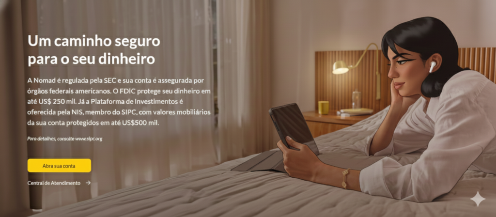 Nomad é mais do que uma fintech: é a sua porta de entrada para o mundo financeiro global. Com soluções que acompanham o seu ritmo, onde quer que você esteja, a Nomad oferece uma conta internacional completa, cartão de débito aceito mundialmente, consultoria para investimentos globais e benefícios exclusivos que tornam cada experiência mais prática e vantajosa.
Viajar, investir, receber pagamentos ou simplesmente viver sem fronteiras — tudo isso se torna possível com a Nomad, que transforma a forma como você se conecta ao dinheiro e às oportunidades ao redor do planeta.
